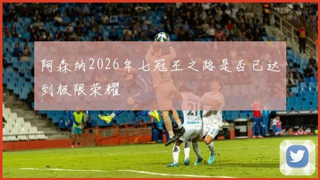 阿森纳2026年七冠王之路是否已达到极限荣耀