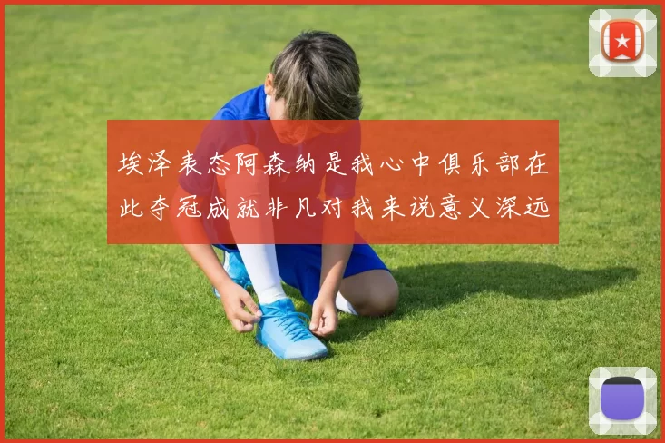 埃泽表态阿森纳是我心中俱乐部在此夺冠成就非凡对我来说意义深远